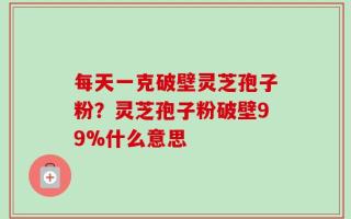 每天一克破壁灵芝孢子粉？灵芝孢子粉破壁99%什么意思