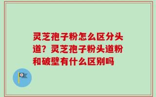 灵芝孢子粉怎么区分头道？灵芝孢子粉头道粉和破壁有什么区别吗