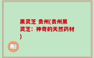 黑灵芝 贵州(贵州黑灵芝：神奇的天然药材)