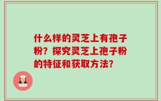 什么样的灵芝上有孢子粉？探究灵芝上孢子粉的特征和获取方法？