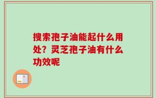 搜索孢子油能起什么用处？灵芝孢子油有什么功效呢