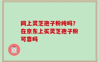 网上灵芝孢子粉纯吗？在京东上买灵芝孢子粉可靠吗