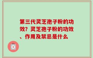 第三代灵芝孢子粉的功效？灵芝孢子粉的功效、作用及禁忌是什么