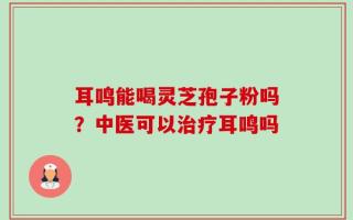 耳鸣能喝灵芝孢子粉吗？中医可以治疗耳鸣吗