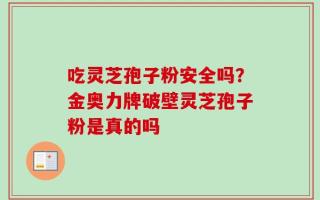 吃灵芝孢子粉安全吗？金奥力牌破壁灵芝孢子粉是真的吗