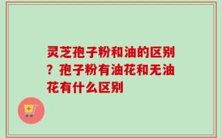 灵芝孢子粉和油的区别？孢子粉有油花和无油花有什么区别