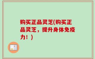购买正品灵芝(购买正品灵芝，提升身体免疫力！)
