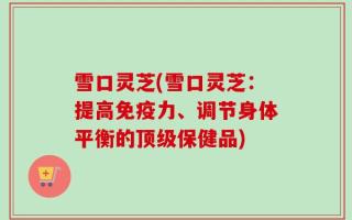雪口灵芝(雪口灵芝：提高免疫力、调节身体平衡的顶级保健品)