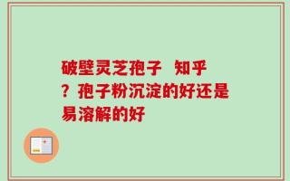 破壁灵芝孢子  知乎？孢子粉沉淀的好还是易溶解的好