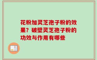 花粉加灵芝孢子粉的效果？破壁灵芝孢子粉的功效与作用有哪些
