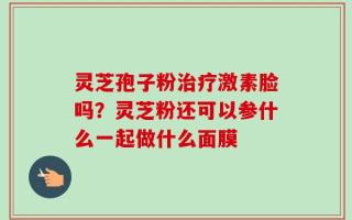 灵芝孢子粉治疗激素脸吗？灵芝粉还可以参什么一起做什么面膜