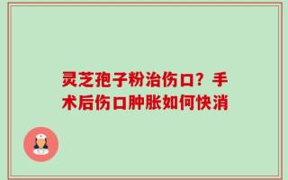 灵芝孢子粉治伤口？手术后伤口肿胀如何快消