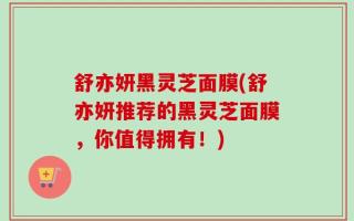 舒亦妍黑灵芝面膜(舒亦妍推荐的黑灵芝面膜，你值得拥有！)