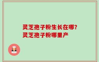 灵芝孢子粉生长在哪？灵芝孢子粉哪里产