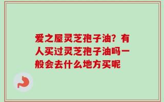 爱之屋灵芝孢子油？有人买过灵芝孢子油吗一般会去什么地方买呢