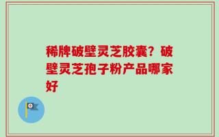 稀牌破壁灵芝胶囊？破壁灵芝孢子粉产品哪家好