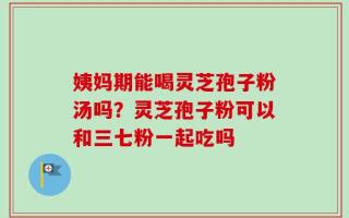 姨妈期能喝灵芝孢子粉汤吗？灵芝孢子粉可以和三七粉一起吃吗