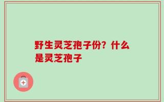 野生灵芝孢子份？什么是灵芝孢子
