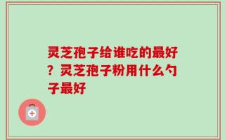 灵芝孢子给谁吃的最好？灵芝孢子粉用什么勺子最好