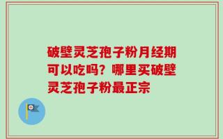 破壁灵芝孢子粉月经期可以吃吗？哪里买破壁灵芝孢子粉最正宗