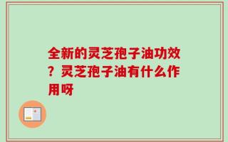 全新的灵芝孢子油功效？灵芝孢子油有什么作用呀