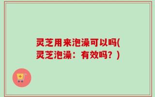 灵芝用来泡澡可以吗(灵芝泡澡：有效吗？)