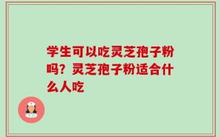学生可以吃灵芝孢子粉吗？灵芝孢子粉适合什么人吃