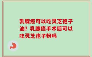 乳腺癌可以吃灵芝孢子油？乳腺癌手术后可以吃灵芝孢子粉吗