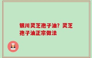 银川灵芝孢子油？灵芝孢子油正宗做法