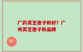 广药灵芝孢子粉好？广州灵芝孢子粉品牌