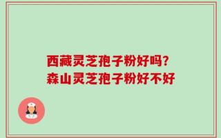 西藏灵芝孢子粉好吗？森山灵芝孢子粉好不好