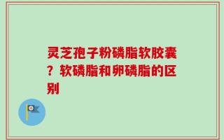灵芝孢子粉磷脂软胶囊？软磷脂和卵磷脂的区别