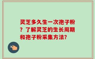 灵芝多久生一次孢子粉？了解灵芝的生长周期和孢子粉采集方法？