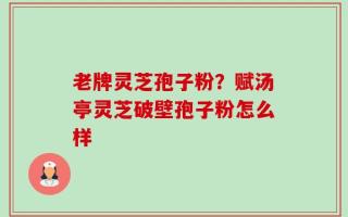 老牌灵芝孢子粉？赋汤亭灵芝破壁孢子粉怎么样