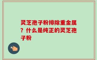 灵芝孢子粉排除重金属？什么是纯正的灵芝孢子粉