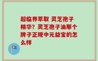 超临界萃取 灵芝孢子精华？灵芝孢子油那个牌子正规中元益宝的怎么样