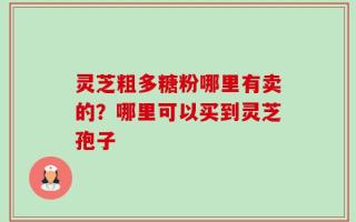 灵芝粗多糖粉哪里有卖的？哪里可以买到灵芝孢子