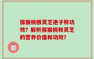 猕猴桃根灵芝孢子粉功效？解析猕猴桃和灵芝的营养价值和功效？
