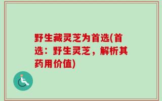 野生藏灵芝为首选(首选：野生灵芝，解析其药用价值)
