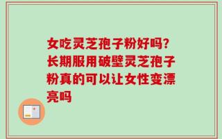 女吃灵芝孢子粉好吗？长期服用破壁灵芝孢子粉真的可以让女性变漂亮吗