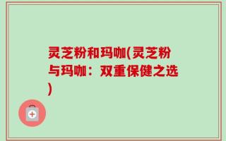 灵芝粉和玛咖(灵芝粉与玛咖：双重保健之选)