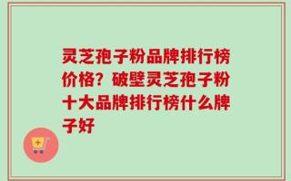灵芝孢子粉品牌排行榜价格？破壁灵芝孢子粉十大品牌排行榜什么牌子好