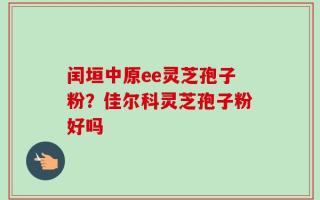 闰垣中原ee灵芝孢子粉？佳尔科灵芝孢子粉好吗