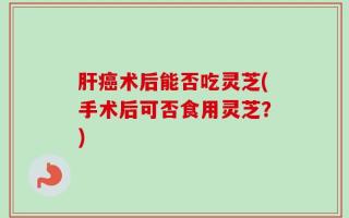 肝癌术后能否吃灵芝(手术后可否食用灵芝？)