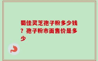 蜀佳灵芝孢子粉多少钱？孢子粉市面售价是多少