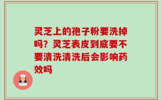 灵芝上的孢子粉要洗掉吗？灵芝表皮到底要不要清洗清洗后会影响药效吗