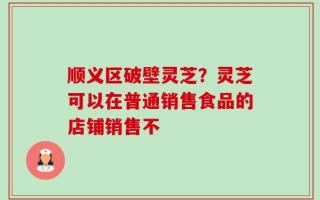 顺义区破壁灵芝？灵芝可以在普通销售食品的店铺销售不