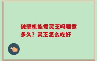 破壁机能煮灵芝吗要煮多久？灵芝怎么吃好