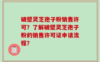 破壁灵芝孢子粉销售许可？了解破壁灵芝孢子粉的销售许可证申请流程？