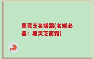黑灵芝名媛霜(名媛必备：黑灵芝面霜)